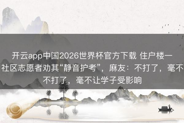 开云app中国2026世界杯官方下载 住户楼一楼有麻将馆，社区志愿者劝其“静音护考”，麻友：不打了，毫不让学子受影响