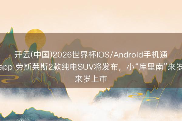 开云(中国)2026世界杯IOS/Android手机通用版app 劳斯莱斯2款纯电SUV将发布,小“库里南”来岁上市