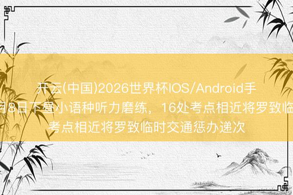 开云(中国)2026世界杯IOS/Android手机通用版app 6月8日下昼小语种听力磨练，16处考点相近将罗致临时交通惩办递次