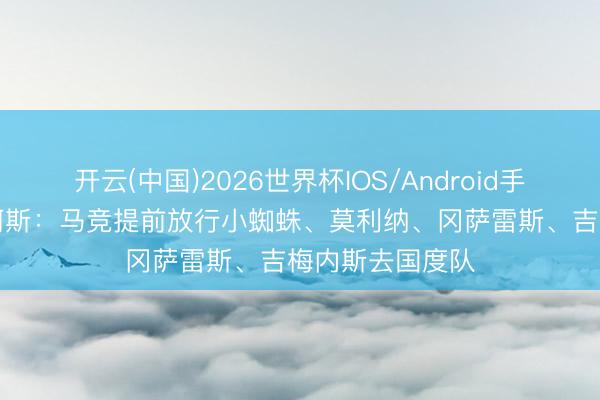 开云(中国)2026世界杯IOS/Android手机通用版app 阿斯：马竞提前放行小蜘蛛、莫利纳、冈萨雷斯、吉梅内斯去国度队