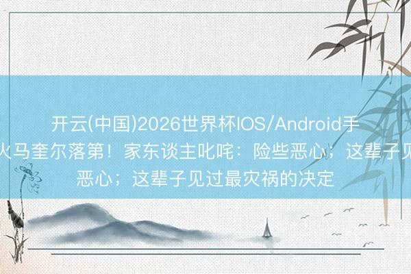 开云(中国)2026世界杯IOS/Android手机通用版app 起火马奎尔落第!家东谈主叱咤:险些恶心;这辈子见过最灾祸的决定