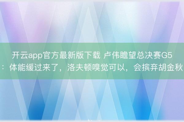 开云app官方最新版下载 卢伟瞻望总决赛G5：体能缓过来了，洛夫顿嗅觉可以，会摈弃胡金秋
