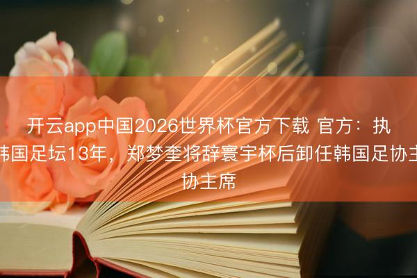 开云app中国2026世界杯官方下载 官方：执掌韩国足坛13年，郑梦奎将辞寰宇杯后卸任韩国足协主席