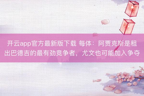 开云app官方最新版下载 每体：阿贾克斯是租出巴德吉的最有劲竞争者，尤文也可能加入争夺