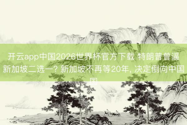 开云app中国2026世界杯官方下载 特朗普曾逼新加坡二选一? 新加坡不再等20年， 决定倒向中国