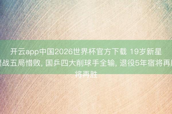 开云app中国2026世界杯官方下载 19岁新星鏖战五局惜败， 国乒四大削球手全输， 退役5年宿将再胜