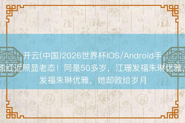 开云(中国)2026世界杯IOS/Android手机通用版app 陈红近照显老态!同是50多岁,江珊发福朱琳优雅,她却败给岁月