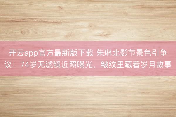 开云app官方最新版下载 朱琳北影节景色引争议：74岁无滤镜近照曝光，皱纹里藏着岁月故事