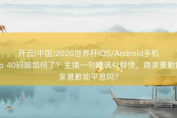 开云(中国)2026世界杯IOS/Android手机通用版app 40码脚如何了？主播一句嘲讽引群愤，商家景歉能平息吗？