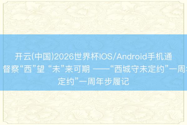 开云(中国)2026世界杯IOS/Android手机通用版app 督察“西”望 “未”来可期 ——“西城守未定约”一周年步履记