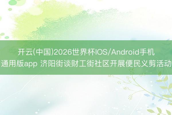 开云(中国)2026世界杯IOS/Android手机通用版app 济阳街谈财工街社区开展便民义剪活动