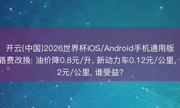开云(中国)2026世界杯IOS/Android手机通用版app 养路费改换: 油价降0.8元/升， 新动力车0.12元/公里， 谁受益?
