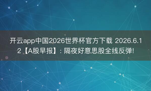 开云app中国2026世界杯官方下载 2026.6.12【A股早报】: 隔夜好意思股全线反弹!