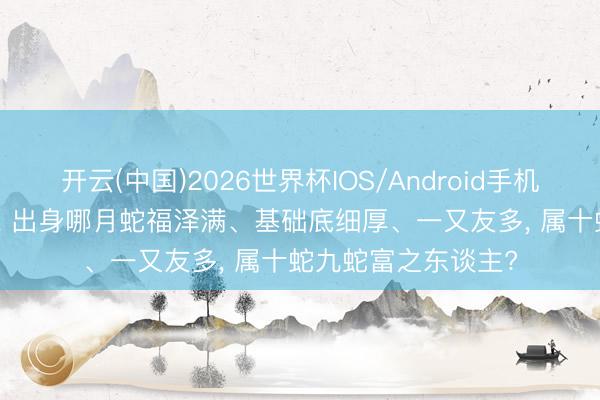 开云(中国)2026世界杯IOS/Android手机通用版app 生肖蛇， 出身哪月蛇福泽满、基础底细厚、一又友多， 属十蛇九蛇富之东谈主?
