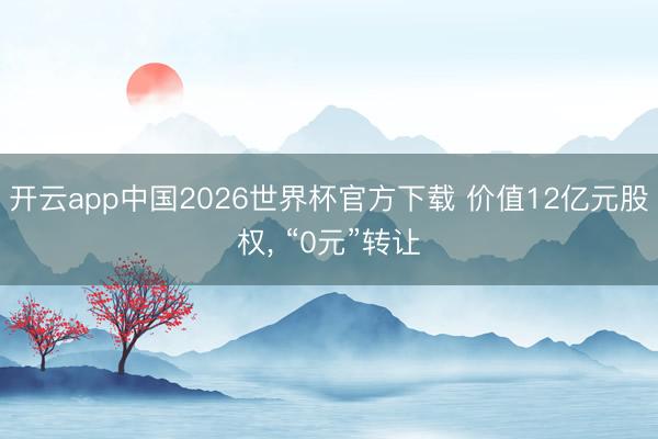 开云app中国2026世界杯官方下载 价值12亿元股权， “0元”转让