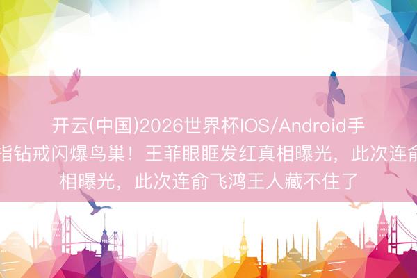 开云(中国)2026世界杯IOS/Android手机通用版app 无名指钻戒闪爆鸟巢！王菲眼眶发红真相曝光，此次连俞飞鸿王人藏不住了