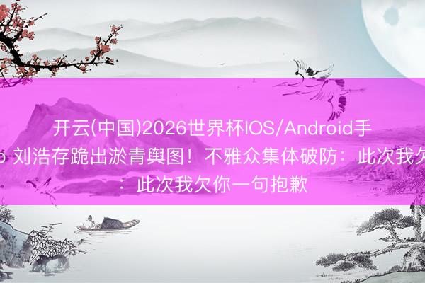 开云(中国)2026世界杯IOS/Android手机通用版app 刘浩存跪出淤青舆图!不雅众集体破防:此次我欠你一句抱歉