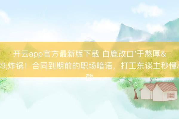 开云app官方最新版下载 白鹿改口'于憨厚'炸锅！合同到期前的职场暗语，打工东谈主秒懂心酸