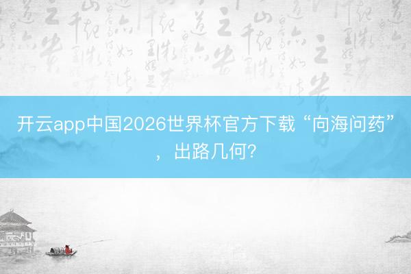 开云app中国2026世界杯官方下载 “向海问药”，出路几何？