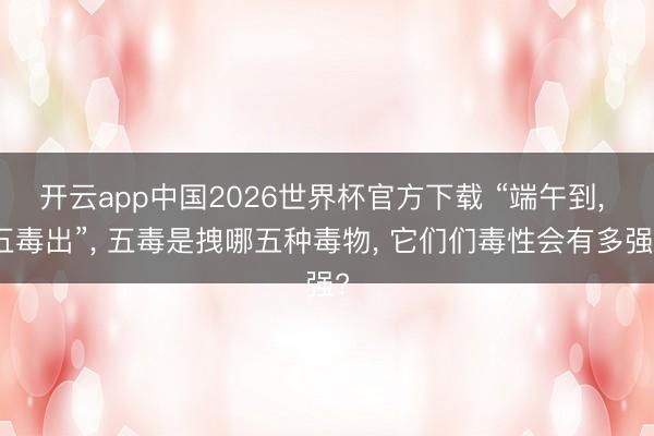 开云app中国2026世界杯官方下载 “端午到， 五毒出”， 五毒是拽哪五种毒物， 它们们毒性会有多强?