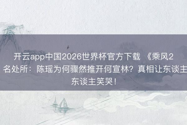开云app中国2026世界杯官方下载 《乘风2026》名处所：陈瑶为何骤然推开何宣林？真相让东谈主笑哭！