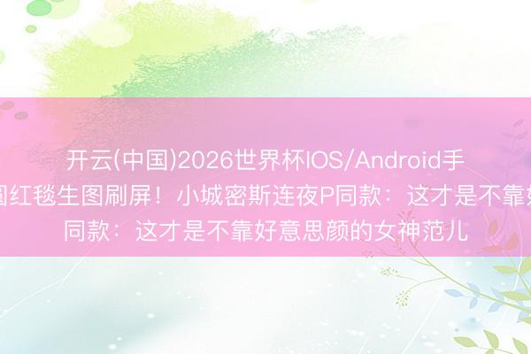 开云(中国)2026世界杯IOS/Android手机通用版app 高圆圆红毯生图刷屏！小城密斯连夜P同款：这才是不靠好意思颜的女神范儿