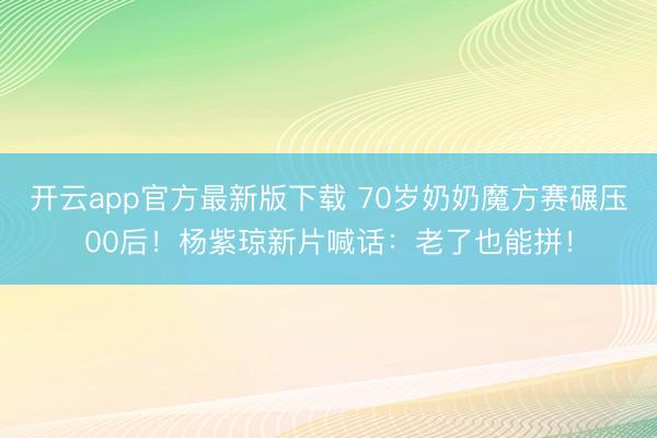 开云app官方最新版下载 70岁奶奶魔方赛碾压00后！杨紫琼新片喊话：老了也能拼！