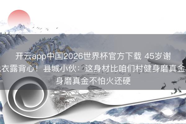 开云app中国2026世界杯官方下载 45岁谢霆锋南京脱衣露背心！县城小伙：这身材比咱们村健身磨真金不怕火还硬