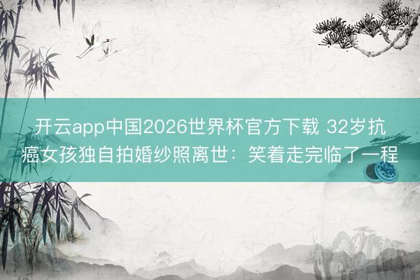 开云app中国2026世界杯官方下载 32岁抗癌女孩独自拍婚纱照离世：笑着走完临了一程