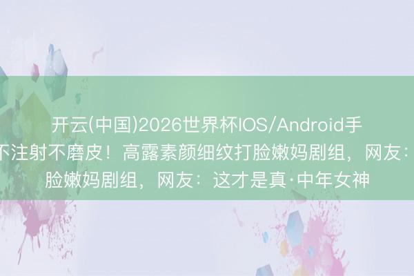 开云(中国)2026世界杯IOS/Android手机通用版app 44岁不注射不磨皮！高露素颜细纹打脸嫩妈剧组，网友：这才是真·中年女神