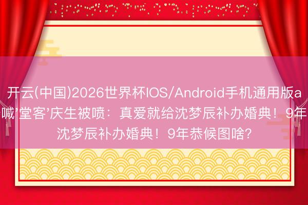 开云(中国)2026世界杯IOS/Android手机通用版app 杜海涛喊'堂客'庆生被喷：真爱就给沈梦辰补办婚典！9年恭候图啥？