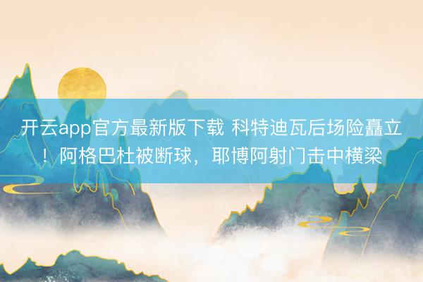 开云app官方最新版下载 科特迪瓦后场险矗立！阿格巴杜被断球，耶博阿射门击中横梁
