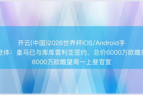 开云(中国)2026世界杯IOS/Android手机通用版app 世体：皇马已与库库雷利亚签约，总价6000万欧瞻望周一上昼官宣