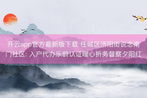 开云app官方最新版下载 任城区济阳街说念南门社区: 入户代办乐龄认证暖心折务督察夕阳红