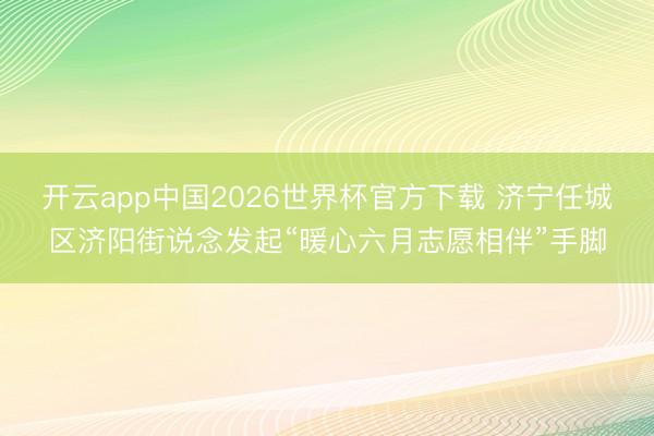 开云app中国2026世界杯官方下载 济宁任城区济阳街说念发起“暖心六月志愿相伴”手脚