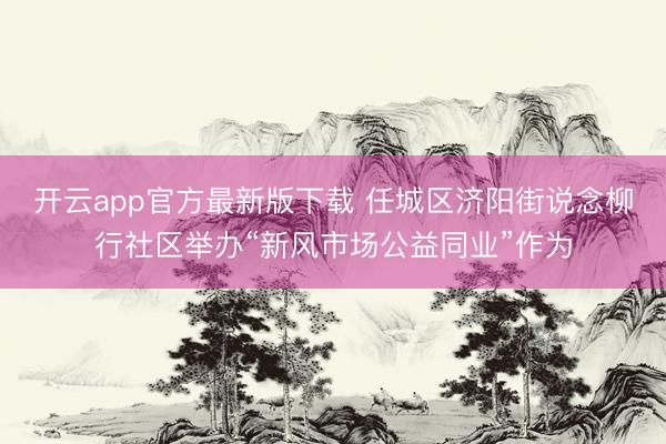 开云app官方最新版下载 任城区济阳街说念柳行社区举办“新风市场公益同业”作为