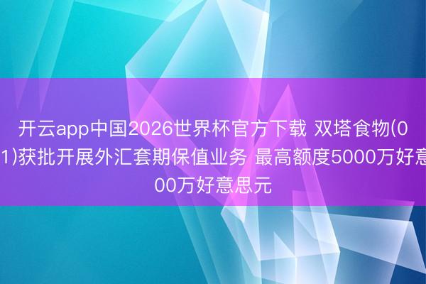 开云app中国2026世界杯官方下载 双塔食物(002481)获批开展外汇套期保值业务 最高额度5000万好意思元