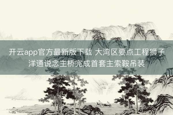 开云app官方最新版下载 大湾区要点工程狮子洋通说念主桥完成首套主索鞍吊装