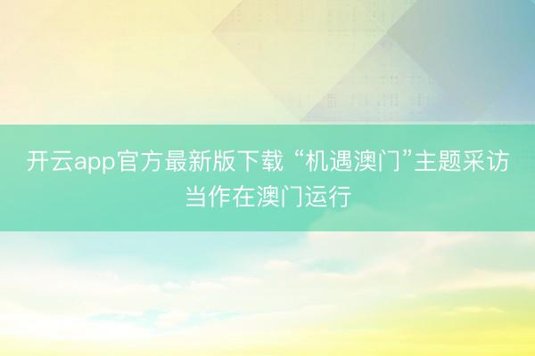 开云app官方最新版下载 “机遇澳门”主题采访当作在澳门运行