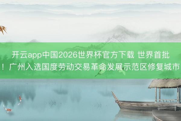 开云app中国2026世界杯官方下载 世界首批！广州入选国度劳动交易革命发展示范区修复城市