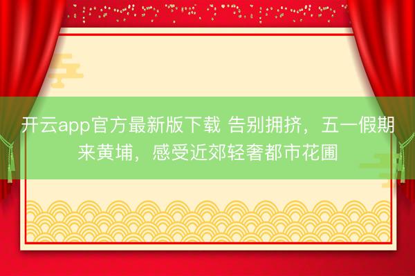 开云app官方最新版下载 告别拥挤，五一假期来黄埔，感受近郊轻奢都市花圃
