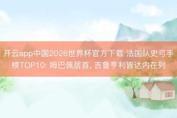 开云app中国2026世界杯官方下载 法国队史弓手榜TOP10: 姆巴佩居首， 吉鲁亨利皆达内在列