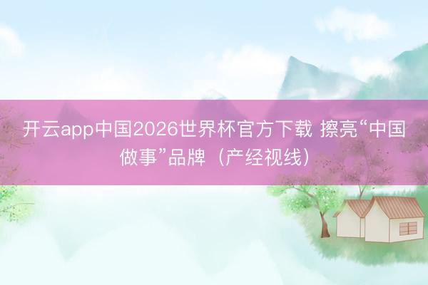 开云app中国2026世界杯官方下载 擦亮“中国做事”品牌（产经视线）