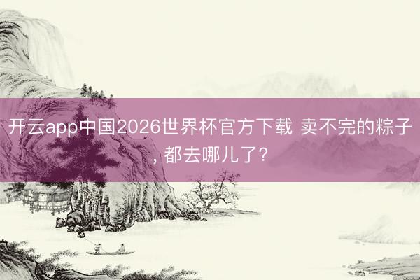 开云app中国2026世界杯官方下载 卖不完的粽子， 都去哪儿了?
